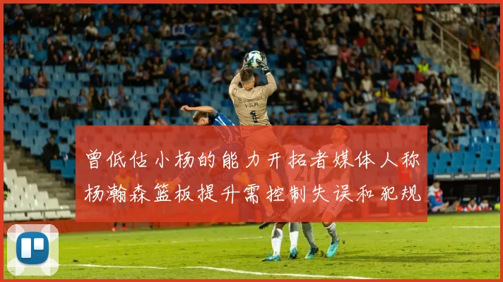 曾低估小杨的能力开拓者媒体人称杨瀚森篮板提升需控制失误和犯规
