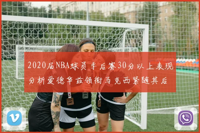 2020届NBA球员季后赛30分以上表现分析爱德华兹领衔马克西紧随其后哈利表现不俗